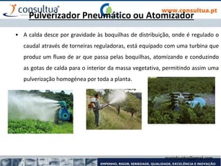 mariofcunha@gmail.com
Pulverizador Pneumático ou Atomizador
• A calda desce por gravidade às boquilhas de distribuição, onde é regulado o
caudal através de torneiras reguladoras, está equipado com uma turbina que
produz um fluxo de ar que passa pelas boquilhas, atomizando e conduzindo
as gotas de calda para o interior da massa vegetativa, permitindo assim uma
pulverização homogénea por toda a planta.
 