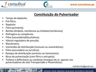 mariofcunha@gmail.com
Constituição do Pulverizador
• Tampa do depósito;
• Pré-filtro;
• Depósito
• Filtro (primário);
• Bomba (êmbolo, membrana ou êmbolo/membrana);
• Diafragma ou campânula;
• Filtro (secundário)(facultativo);
• Válvula reguladora de pressão;
• Manómetro;
• Comandos de distribuição (manuais ou automáticos);
• Filtro (secundário ou terciário);
• Rampas de distribuição (verticais ou horizontais);
• Bicos de pulverização (com filtro e anti-gota);
• Turbina e deflectores ou condutas (mangas) de ar, apenas nos
pulverizadores de Jato Transportado e Pneumáticos;
 