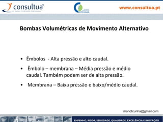 Bombas Volumétricas de Movimento Alternativo
• Êmbolos - Alta pressão e alto caudal.
• Êmbolo – membrana – Média pressão e médio
caudal. Também podem ser de alta pressão.
• Membrana – Baixa pressão e baixo/médio caudal.
mariofcunha@gmail.com
 