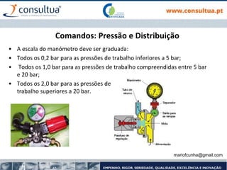Comandos: Pressão e Distribuição
• A escala do manómetro deve ser graduada:
• Todos os 0,2 bar para as pressões de trabalho inferiores a 5 bar;
• Todos os 1,0 bar para as pressões de trabalho compreendidas entre 5 bar
e 20 bar;
• Todos os 2,0 bar para as pressões de
trabalho superiores a 20 bar.
mariofcunha@gmail.com
 