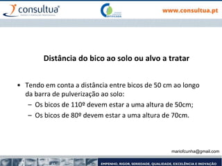 Distância do bico ao solo ou alvo a tratar
• Tendo em conta a distância entre bicos de 50 cm ao longo
da barra de pulverização ao solo:
– Os bicos de 110º devem estar a uma altura de 50cm;
– Os bicos de 80º devem estar a uma altura de 70cm.
mariofcunha@gmail.com
 