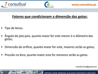 mariofcunha@gmail.com
Fatores que condicionam a dimensão das gotas:
• Tipo de bicos;
• Ângulo do jato pois, quanto maior for este menor é o diâmetro das
gotas;
• Dimensão do orifício, quanto maior for este, maiores serão as gotas;
• Pressão no bico, quanto maior esta for menores serão as gotas.
 