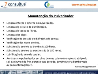 mariofcunha@gmail.com
Manutenção do Pulverizador
• Limpeza interna e externa do pulverizador.
• Limpeza do circuito de pulverização.
• Limpeza de todos os filtros.
• Limpeza dos bicos.
• Verificação da pressão do diafragma da bomba.
• Verificação dos níveis de óleo.
• Substituição do óleo da bomba ás 200 horas.
• Substituição do óleo da transmissão ás 150 horas.
• Lubrificação do veio de cardan.
• Armazenar o pulverizador em cima de uma palete e sempre ao abrigo do
sol, da chuva e do frio, durante este período, devemos ter a bomba vazia
ou com anticongelante.
 