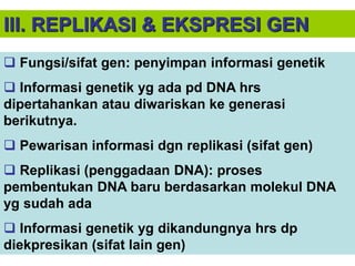 III. REPLIKASI & EKSPRESI GEN
 Fungsi/sifat gen: penyimpan informasi genetik
 Informasi genetik yg ada pd DNA hrs
dipertahankan atau diwariskan ke generasi
berikutnya.
 Pewarisan informasi dgn replikasi (sifat gen)
 Replikasi (penggadaan DNA): proses
pembentukan DNA baru berdasarkan molekul DNA
yg sudah ada
 Informasi genetik yg dikandungnya hrs dp
diekpresikan (sifat lain gen)
 