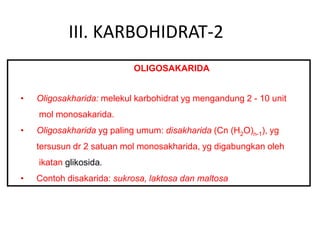 III. KARBOHIDRAT-2
OLIGOSAKARIDA
• Oligosakharida: melekul karbohidrat yg mengandung 2 - 10 unit
mol monosakarida.
• Oligosakharida yg paling umum: disakharida (Cn (H2O)n-1), yg
tersusun dr 2 satuan mol monosakharida, yg digabungkan oleh
ikatan glikosida.
• Contoh disakarida: sukrosa, laktosa dan maltosa
 