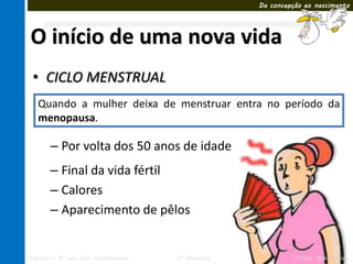Da concepção ao nascimento




O início de uma nova vida
 • CICLO MENSTRUAL
   Quando a mulher deixa de menstruar entra no período da
   menopausa.

       – Por volta dos 50 anos de idade
       – Final da vida fértil
       – Calores
       – Aparecimento de pêlos


Ciências – 8º ano Ens. Fundamental   3º Bimestre             Profa. Rebeca Vale
 