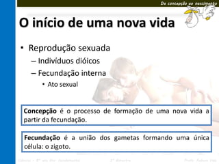 Da concepção ao nascimento




O início de uma nova vida
 • Reprodução sexuada
       – Indivíduos dióicos
       – Fecundação interna
             • Ato sexual


   Concepção é o processo de formação de uma nova vida a
   partir da fecundação.

   Fecundação é a união dos gametas formando uma única
   célula: o zigoto.
Ciências – 8º ano Ens. Fundamental   3º Bimestre             Profa. Rebeca Vale
 