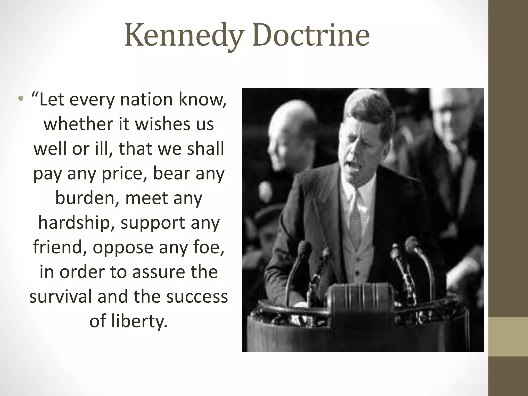 Kennedy Doctrine
• “Let every nation know,
whether it wishes us
well or ill, that we shall
pay any price, bear any
burden, meet any
hardship, support any
friend, oppose any foe,
in order to assure the
survival and the success
of liberty.