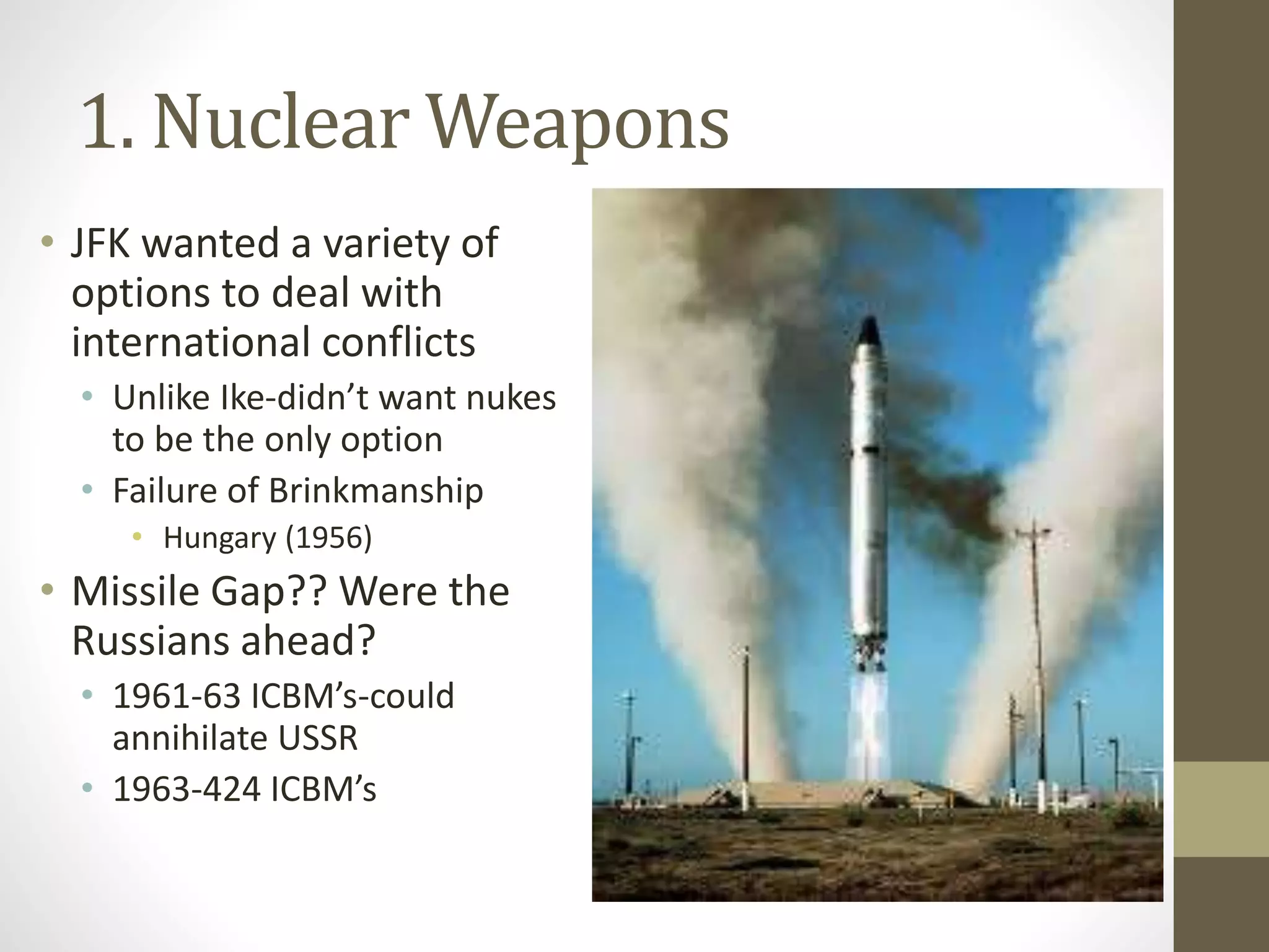 1. Nuclear Weapons
• JFK wanted a variety of
options to deal with
international conflicts
• Unlike Ike-didn’t want nukes
to be the only option
• Failure of Brinkmanship
• Hungary (1956)
• Missile Gap?? Were the
Russians ahead?
• 1961-63 ICBM’s-could
annihilate USSR
• 1963-424 ICBM’s