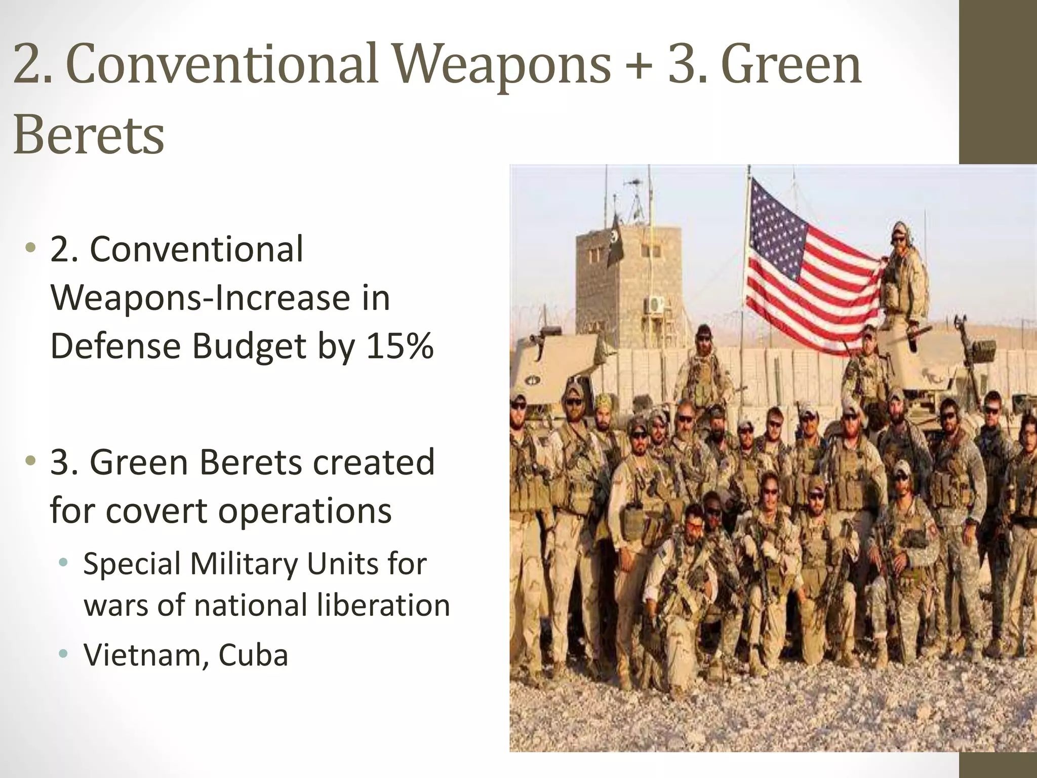 2. Conventional Weapons + 3. Green
Berets
• 2. Conventional
Weapons-Increase in
Defense Budget by 15%
• 3. Green Berets created
for covert operations
• Special Military Units for
wars of national liberation
• Vietnam, Cuba