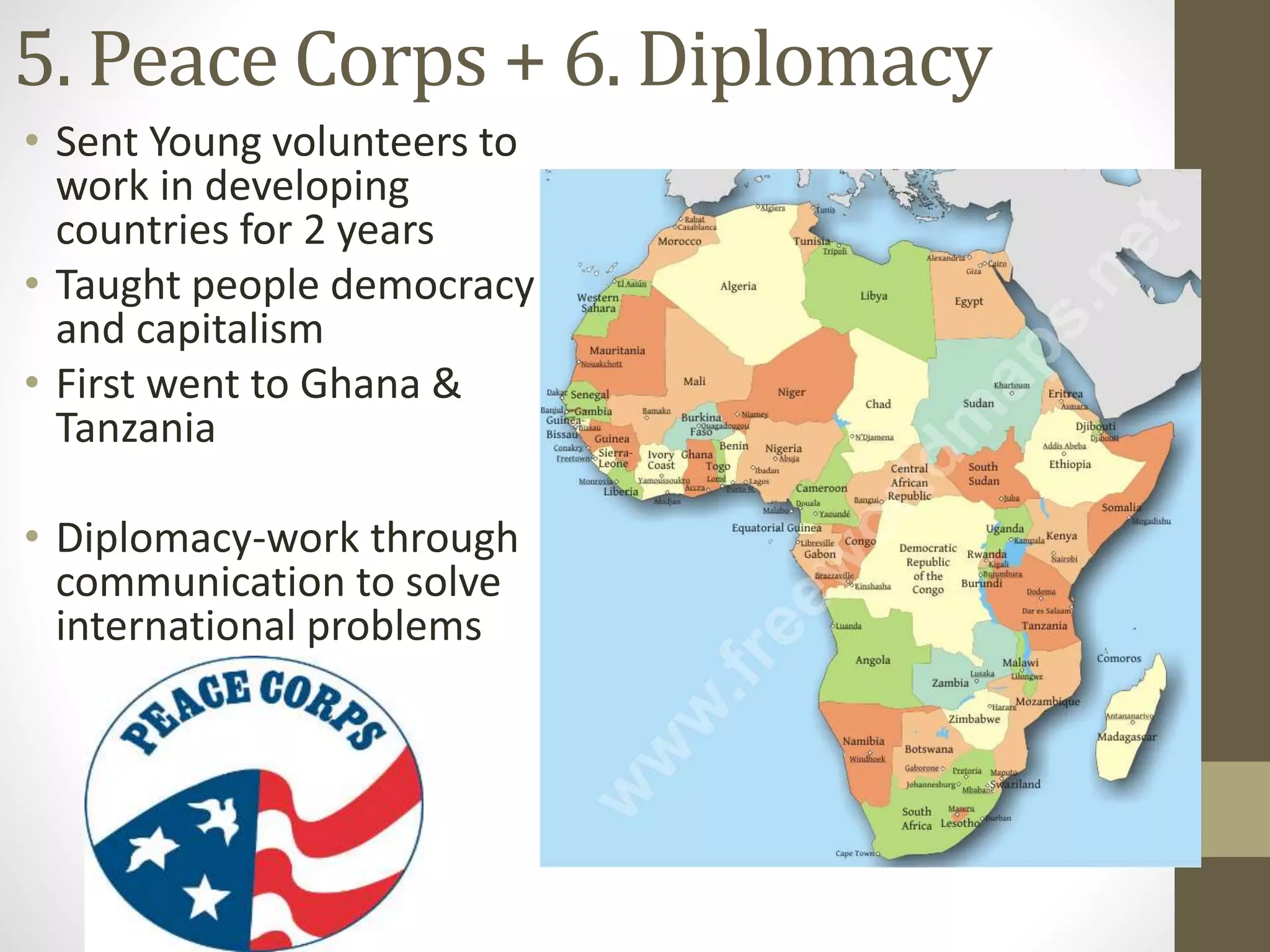 5. Peace Corps + 6. Diplomacy
• Sent Young volunteers to
work in developing
countries for 2 years
• Taught people democracy
and capitalism
• First went to Ghana &
Tanzania
• Diplomacy-work through
communication to solve
international problems