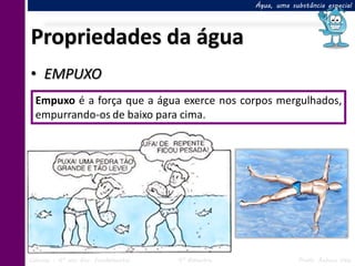 Água, uma substância especial




Propriedades da água
• EMPUXO
  Empuxo é a força que a água exerce nos corpos mergulhados,
  empurrando-os de baixo para cima.




Ciências – 6º ano Ens. Fundamental   4º Bimestre               Profa. Rebeca Vale
 
