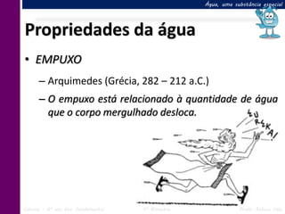 Água, uma substância especial




Propriedades da água
• EMPUXO
      – Arquimedes (Grécia, 282 – 212 a.C.)
      – O empuxo está relacionado à quantidade de água
        que o corpo mergulhado desloca.




Ciências – 6º ano Ens. Fundamental   4º Bimestre               Profa. Rebeca Vale
 