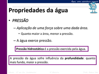 Água, uma substância especial




Propriedades da água
• PRESSÃO
      – Aplicação de uma força sobre uma dada área.
            • Quanto maior a área, menor a pressão.

      – A água exerce pressão.

         Pressão hidrostática é a pressão exercida pela água.

  A pressão da água sofre influência da profundidade: quanto
  mais fundo, maior a pressão.

Ciências – 6º ano Ens. Fundamental   4º Bimestre               Profa. Rebeca Vale
 