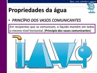 Água, uma substância especial




Propriedades da água
• PRINCÍPIO DOS VASOS COMUNICANTES
  Em recipientes que se comunicam, o líquido mantém em todos
  o mesmo nível horizontal. (Princípio dos vasos comunicantes)




Ciências – 6º ano Ens. Fundamental   4º Bimestre               Profa. Rebeca Vale
 