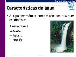 Água, uma substância especial




Características da água
• A água mantém a composição em qualquer
  estado físico.
• A água pura é
      – Incolor
      – Inodora
      – Insípida




Ciências – 6º ano Ens. Fundamental   4º Bimestre               Profa. Rebeca Vale
 