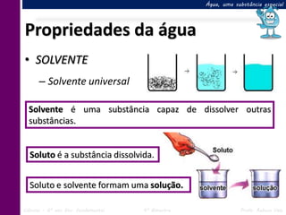 Água, uma substância especial




Propriedades da água
• SOLVENTE
      – Solvente universal

  Solvente é uma substância capaz de dissolver outras
  substâncias.


  Soluto é a substância dissolvida.


  Soluto e solvente formam uma solução.

Ciências – 6º ano Ens. Fundamental   4º Bimestre               Profa. Rebeca Vale
 