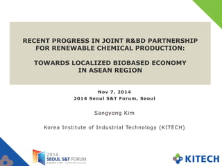 RECENT PROGRESS IN JOINT R&BD PARTNERSHIP 
FOR RENEWABLE CHEMICAL PRODUCTION: 
TOWARDS LOCALIZED BIOBASED ECONOMY 
IN ASEAN REGION 
Nov 7, 2014 
2014 Seoul S&T Forum, Seoul 
Sangyong Kim 
Korea Institute of Industrial Technology (KITECH) 
 