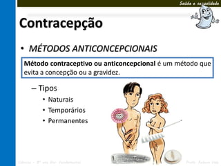 Saúde e sexualidade




Contracepção
 • MÉTODOS ANTICONCEPCIONAIS
   Método contraceptivo ou anticoncepcional é um método que
   evita a concepção ou a gravidez.

       – Tipos
             • Naturais
             • Temporários
             • Permanentes




Ciências – 8º ano Ens. Fundamental   3º Bimestre      Profa. Rebeca Vale
 