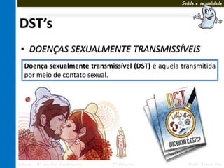 Saúde e sexualidade




DST’s
 • DOENÇAS SEXUALMENTE TRANSMISSÍVEIS
   Doença sexualmente transmissível (DST) é aquela transmitida
   por meio de contato sexual.




Ciências – 8º ano Ens. Fundamental   3º Bimestre      Profa. Rebeca Vale
 