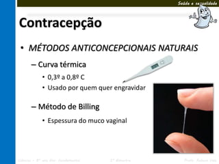 Saúde e sexualidade




Contracepção
 • MÉTODOS ANTICONCEPCIONAIS NATURAIS
       – Curva térmica
             • 0,3º a 0,8º C
             • Usado por quem quer engravidar

       – Método de Billing
             • Espessura do muco vaginal




Ciências – 8º ano Ens. Fundamental   3º Bimestre      Profa. Rebeca Vale
 