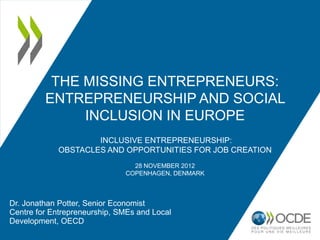 THE MISSING ENTREPRENEURS:
         ENTREPRENEURSHIP AND SOCIAL
              INCLUSION IN EUROPE
                     INCLUSIVE ENTREPRENEURSHIP:
             OBSTACLES AND OPPORTUNITIES FOR JOB CREATION
                                28 NOVEMBER 2012
                              COPENHAGEN, DENMARK



Dr. Jonathan Potter, Senior Economist
Centre for Entrepreneurship, SMEs and Local
Development, OECD
 