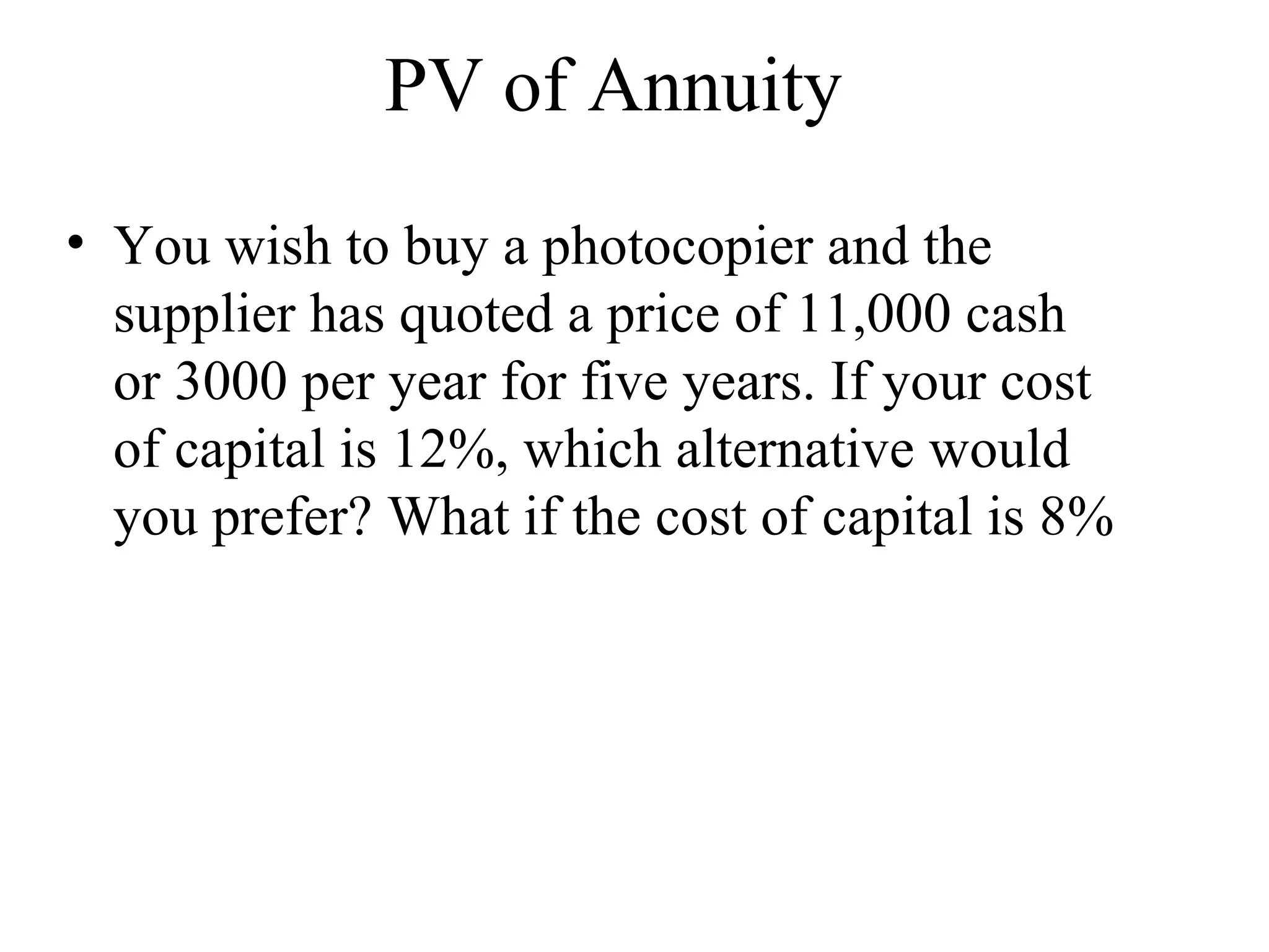 PV of Annuity You wish to buy a photocopier and the supplier has quoted a price of 11,000 cash or 3000 per year for five years. If your cost of capital is 12%, which alternative would you prefer? What if the cost of capital is 8% 