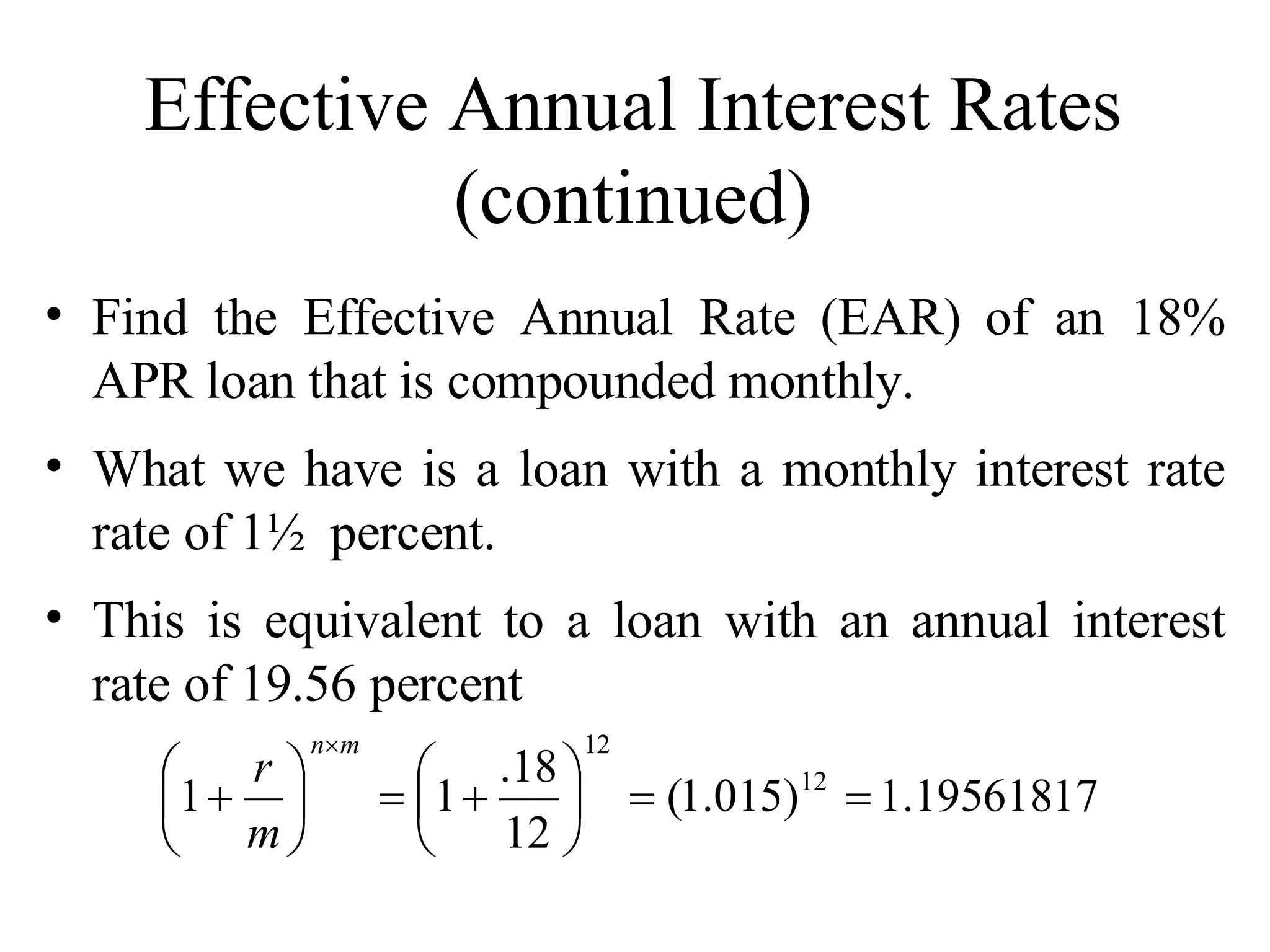 Effective Annual Interest Rates (continued) Find the Effective Annual Rate (EAR) of an 18% APR loan that is compounded monthly. What we have is a loan with a monthly interest rate rate of 1½  percent. This is equivalent to a loan with an annual interest rate of 19.56 percent 