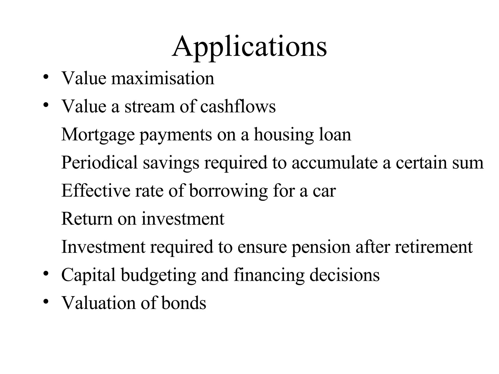 Applications Value maximisation  Value a stream of cashflows Mortgage payments on a housing loan Periodical savings required to accumulate a certain sum Effective rate of borrowing for a car Return on investment Investment required to ensure pension after retirement Capital budgeting and financing decisions Valuation of bonds 