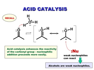 .. : : + + .. ACID CATALYSIS + .. : :Nu Acid catalysis enhances the reactivity of the carbonyl group - nucleophilic addition proceeds more easily. weak nucleophiles can react RECALL Alcohols are weak nucleophiles. 