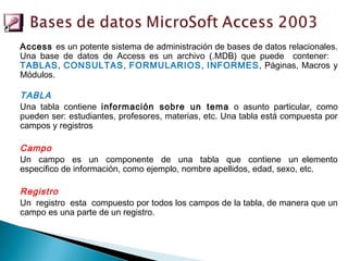 Access es un potente sistema de administración de bases de datos relacionales.
Una base de datos de Access es un archivo (.MDB) que puede contener:
TABLAS, CONSULTAS, FORMULARIOS, INFORMES, Páginas, Macros y
Módulos.

TABLA
Una tabla contiene información sobre un tema o asunto particular, como
pueden ser: estudiantes, profesores, materias, etc. Una tabla está compuesta por
campos y registros

Campo
Un campo es un componente de una tabla que contiene un elemento
especifico de información, como ejemplo, nombre apellidos, edad, sexo, etc.

Registro
Un registro esta compuesto por todos los campos de la tabla, de manera que un
campo es una parte de un registro.
 