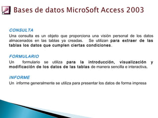 CONSULTA
Una consulta es un objeto que proporciona una visión personal de los datos
almacenados en las tablas ya creadas. Se utilizan para extraer de las
tablas los datos que cumplen ciertas condiciones .

FORMULARIO
Un    formulario se utiliza para la introducción, visualización y
modificación de los datos de las tablas de manera sencilla e interactiva.

INFORME
Un informe generalmente se utiliza para presentar los datos de forma impresa
 