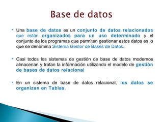    Una base de datos es un conjunto de datos relacionados
    que están organizados para un uso determinado y el
    conjunto de los programas que permiten gestionar estos datos es lo
    que se denomina Sistema Gestor de Bases de Datos.

   Casi todos los sistemas de gestión de base de datos modernos
    almacenan y tratan la información utilizando el modelo de gestión
    de bases de datos relacional

   En un sistema de base de datos relacional, los datos se
    organizan en Tablas .
 