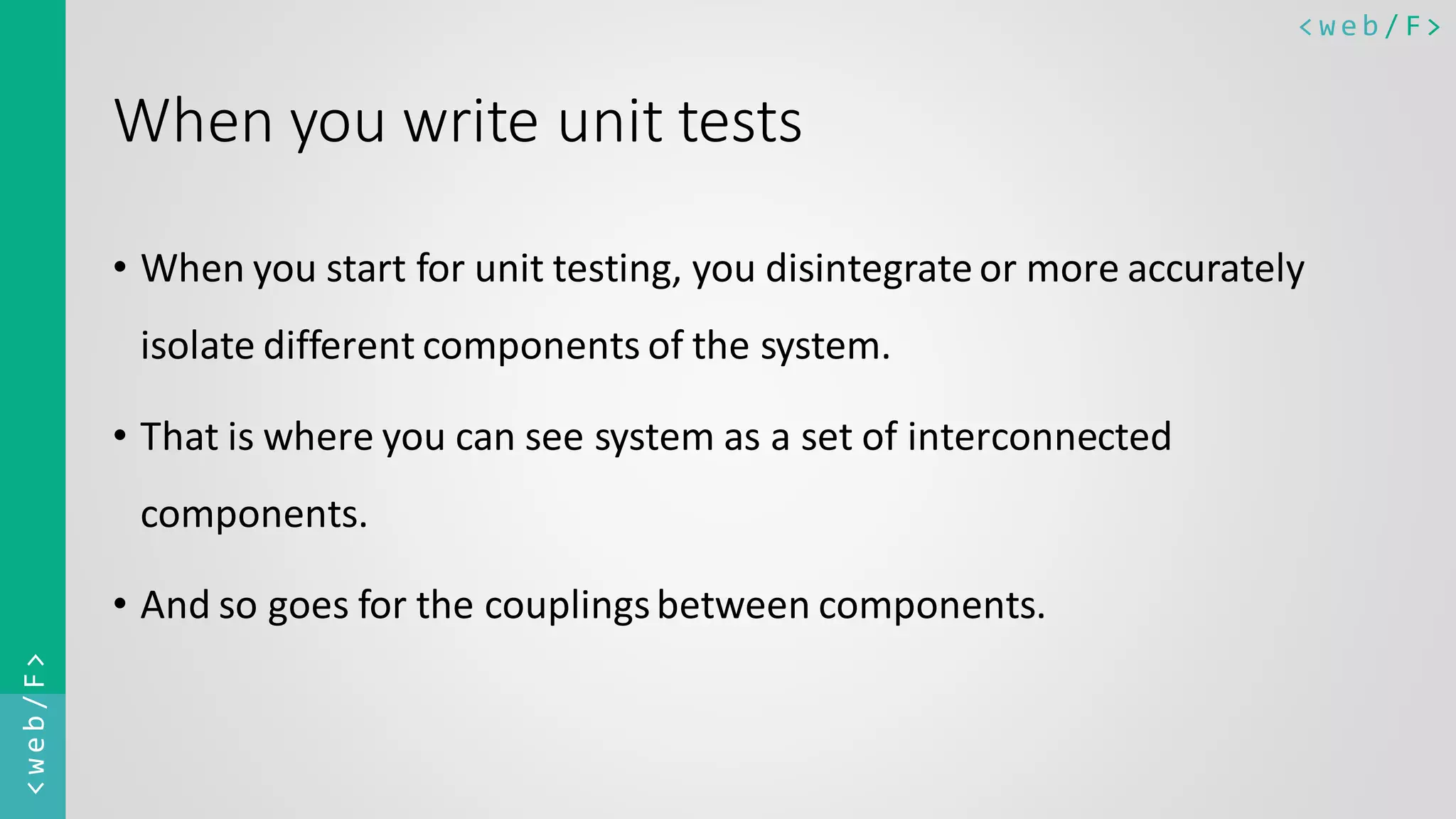 < w e b / F><web/F> When you write unit tests • When you start for unit testing, you disintegrateor more accurately isolate different components of the system. • That is where you can see system as a set of interconnected components. • And so goes for the couplingsbetween components. 