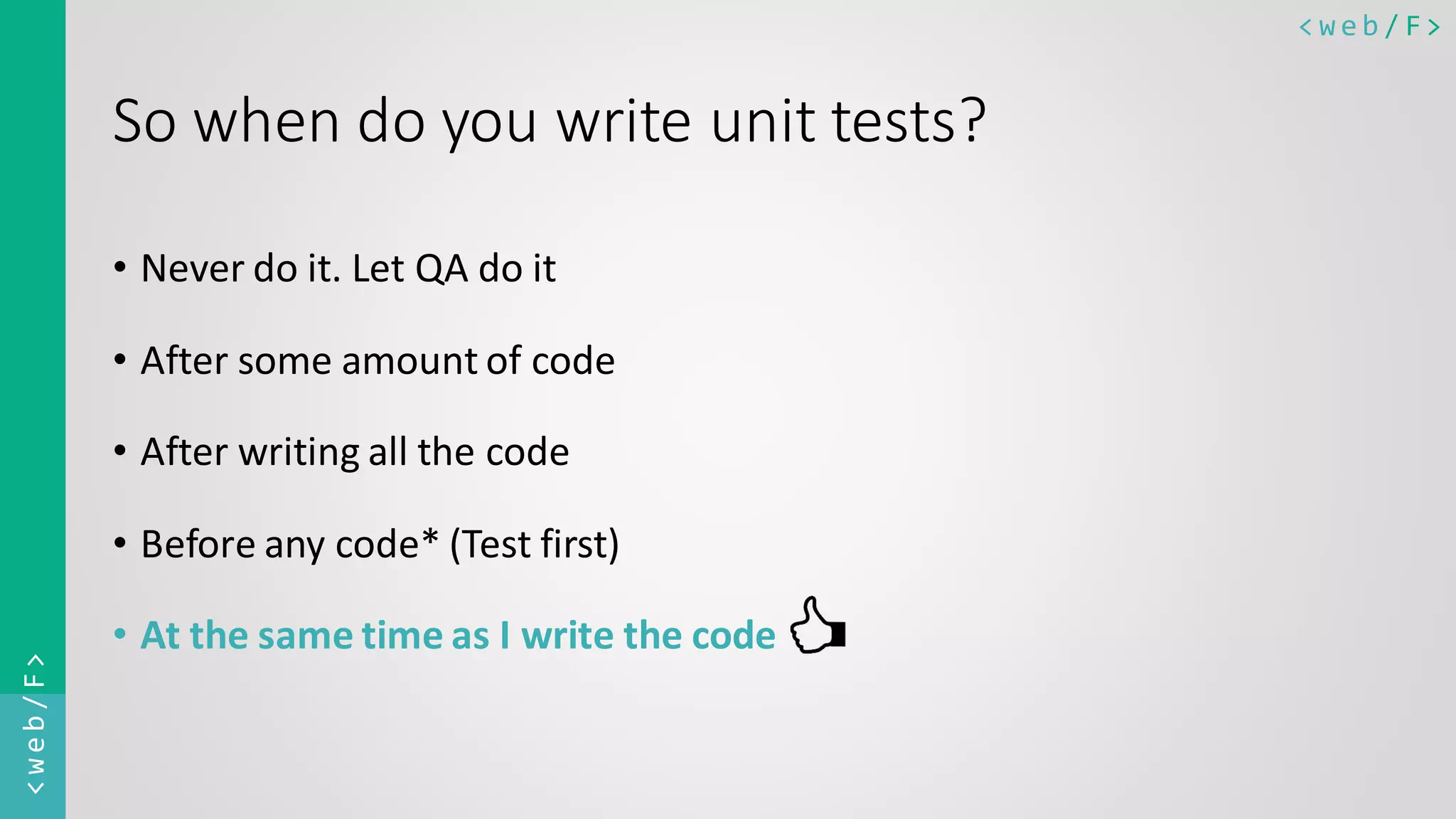 < w e b / F><web/F> So when do you write unit tests? • Never do it. Let QA do it • After some amount of code • After writing all the code • Before any code* (Test first) • At the same time as I write the code 