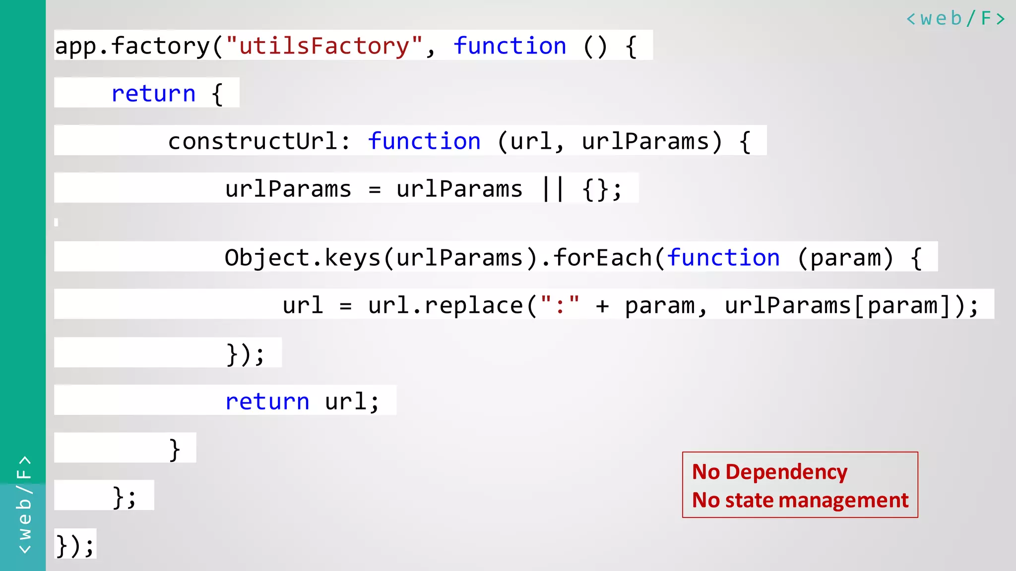 < w e b / F><web/F> app.factory("utilsFactory", function () { return { constructUrl: function (url, urlParams) { urlParams = urlParams || {}; Object.keys(urlParams).forEach(function (param) { url = url.replace(":" + param, urlParams[param]); }); return url; } }; }); No Dependency No state management 
