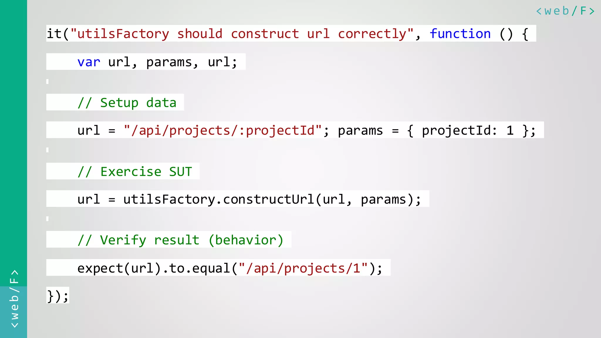 < w e b / F><web/F> it("utilsFactory should construct url correctly", function () { var url, params, url; // Setup data url = "/api/projects/:projectId"; params = { projectId: 1 }; // Exercise SUT url = utilsFactory.constructUrl(url, params); // Verify result (behavior) expect(url).to.equal("/api/projects/1"); }); 