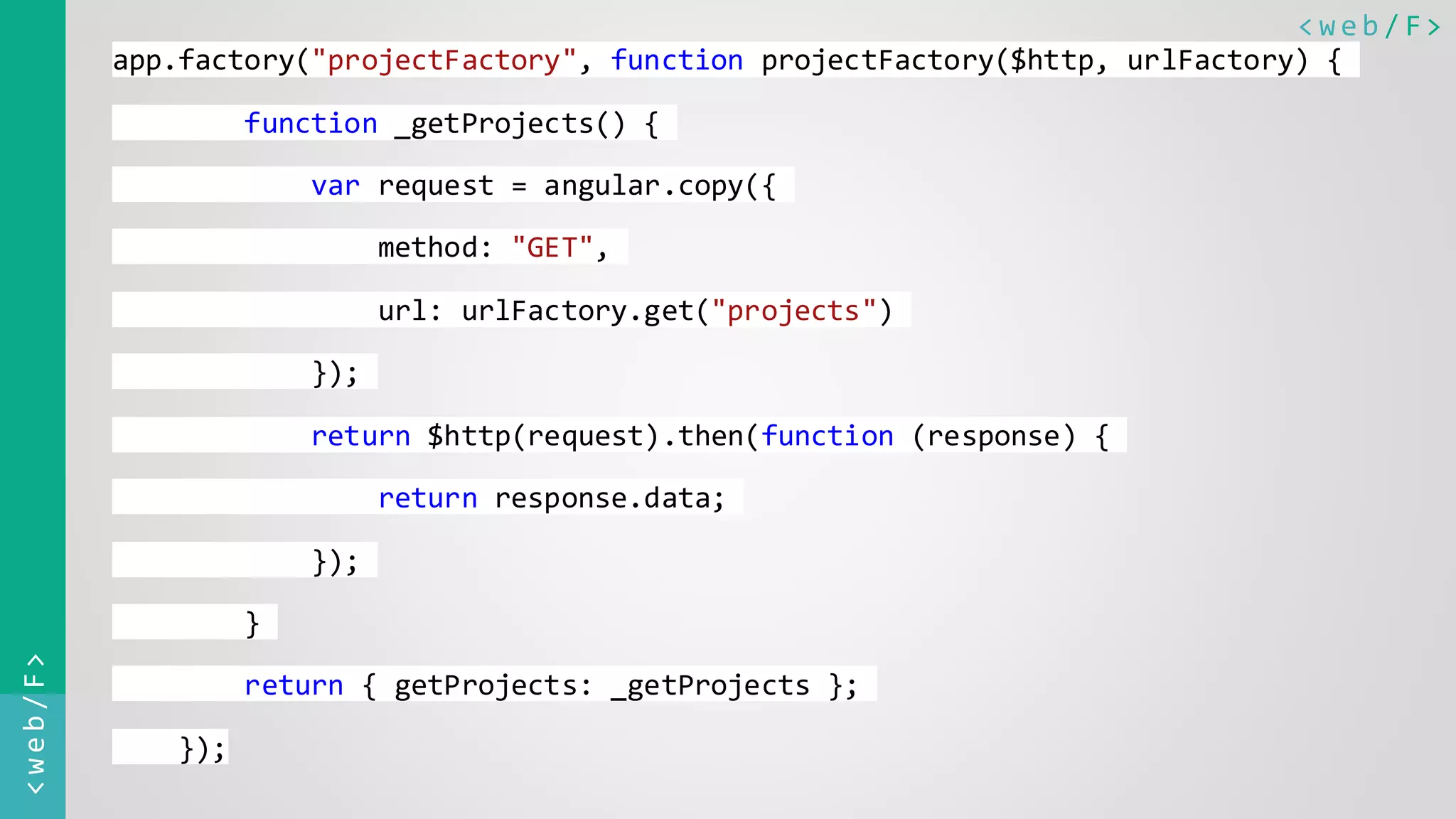 < w e b / F><web/F> app.factory("projectFactory", function projectFactory($http, urlFactory) { function _getProjects() { var request = angular.copy({ method: "GET", url: urlFactory.get("projects") }); return $http(request).then(function (response) { return response.data; }); } return { getProjects: _getProjects }; }); 