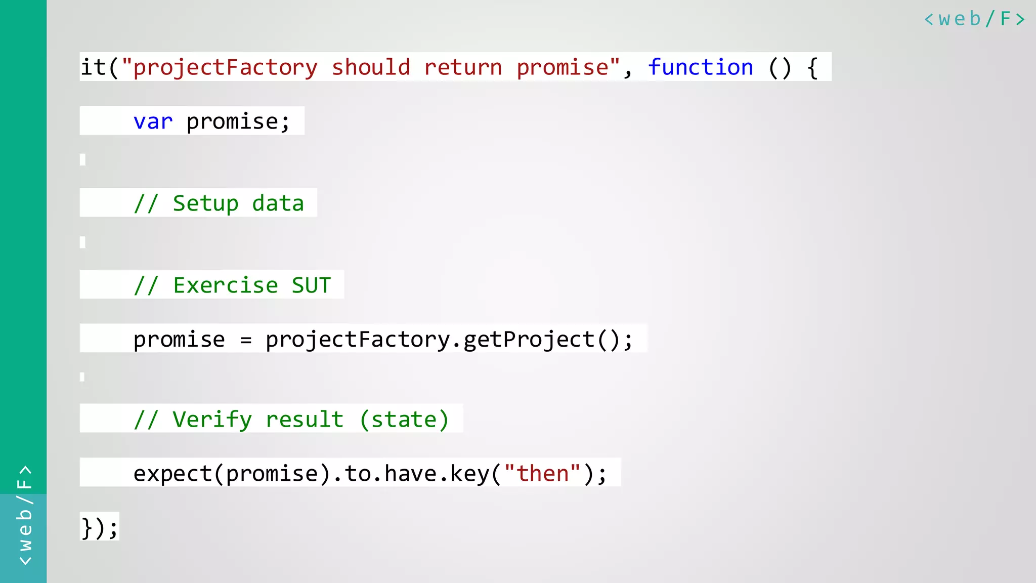 < w e b / F><web/F> it("projectFactory should return promise", function () { var promise; // Setup data // Exercise SUT promise = projectFactory.getProject(); // Verify result (state) expect(promise).to.have.key("then"); }); 