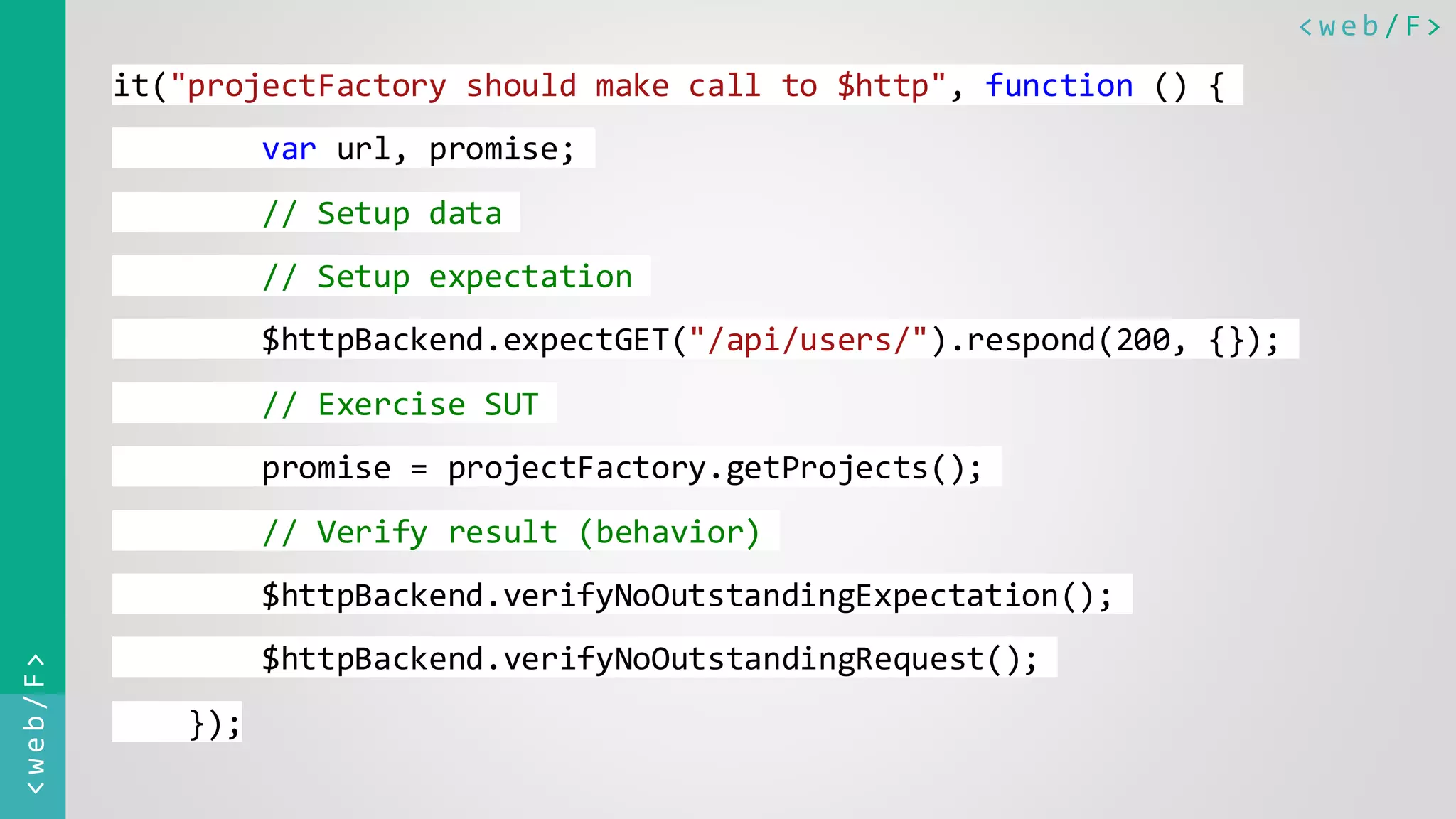 < w e b / F><web/F> it("projectFactory should make call to $http", function () { var url, promise; // Setup data // Setup expectation $httpBackend.expectGET("/api/users/").respond(200, {}); // Exercise SUT promise = projectFactory.getProjects(); // Verify result (behavior) $httpBackend.verifyNoOutstandingExpectation(); $httpBackend.verifyNoOutstandingRequest(); }); 
