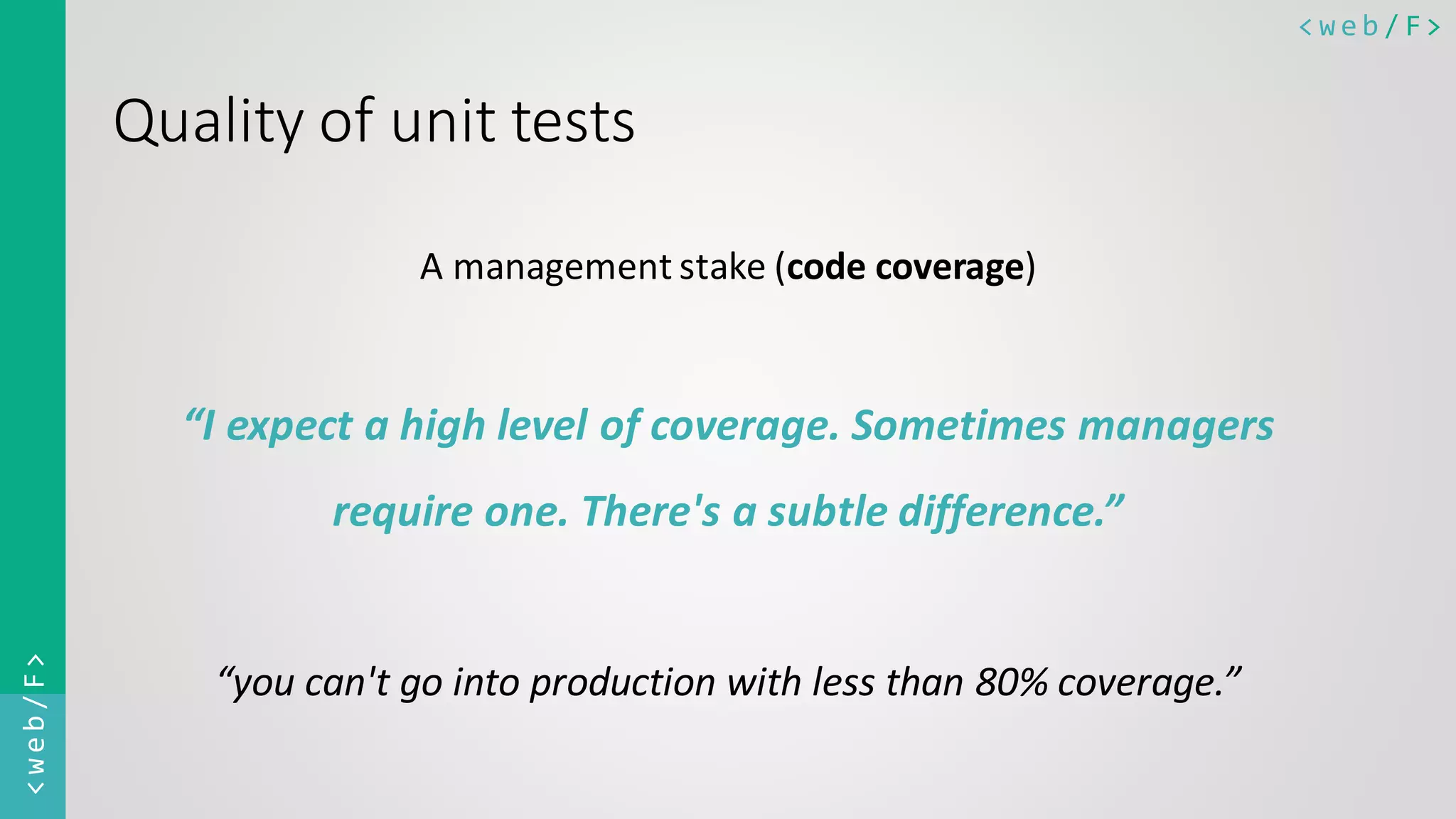 < w e b / F><web/F> Quality of unit tests A management stake (code coverage) “I expect a high level of coverage. Sometimes managers require one. There's a subtle difference.” “you can't go into production with less than 80% coverage.” 