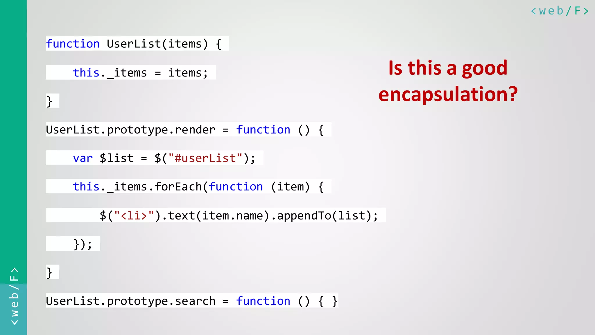 < w e b / F><web/F> function UserList(items) { this._items = items; } UserList.prototype.render = function () { var $list = $("#userList"); this._items.forEach(function (item) { $("<li>").text(item.name).appendTo(list); }); } UserList.prototype.search = function () { } Is this a good encapsulation? 