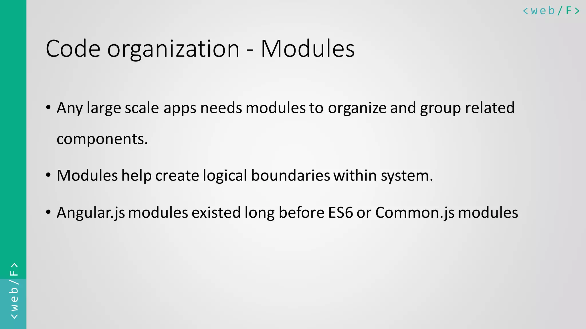 < w e b / F><web/F> Code organization - Modules • Any large scale apps needs modules to organize and group related components. • Modules help create logical boundarieswithin system. • Angular.jsmodules existed long before ES6 or Common.js modules 