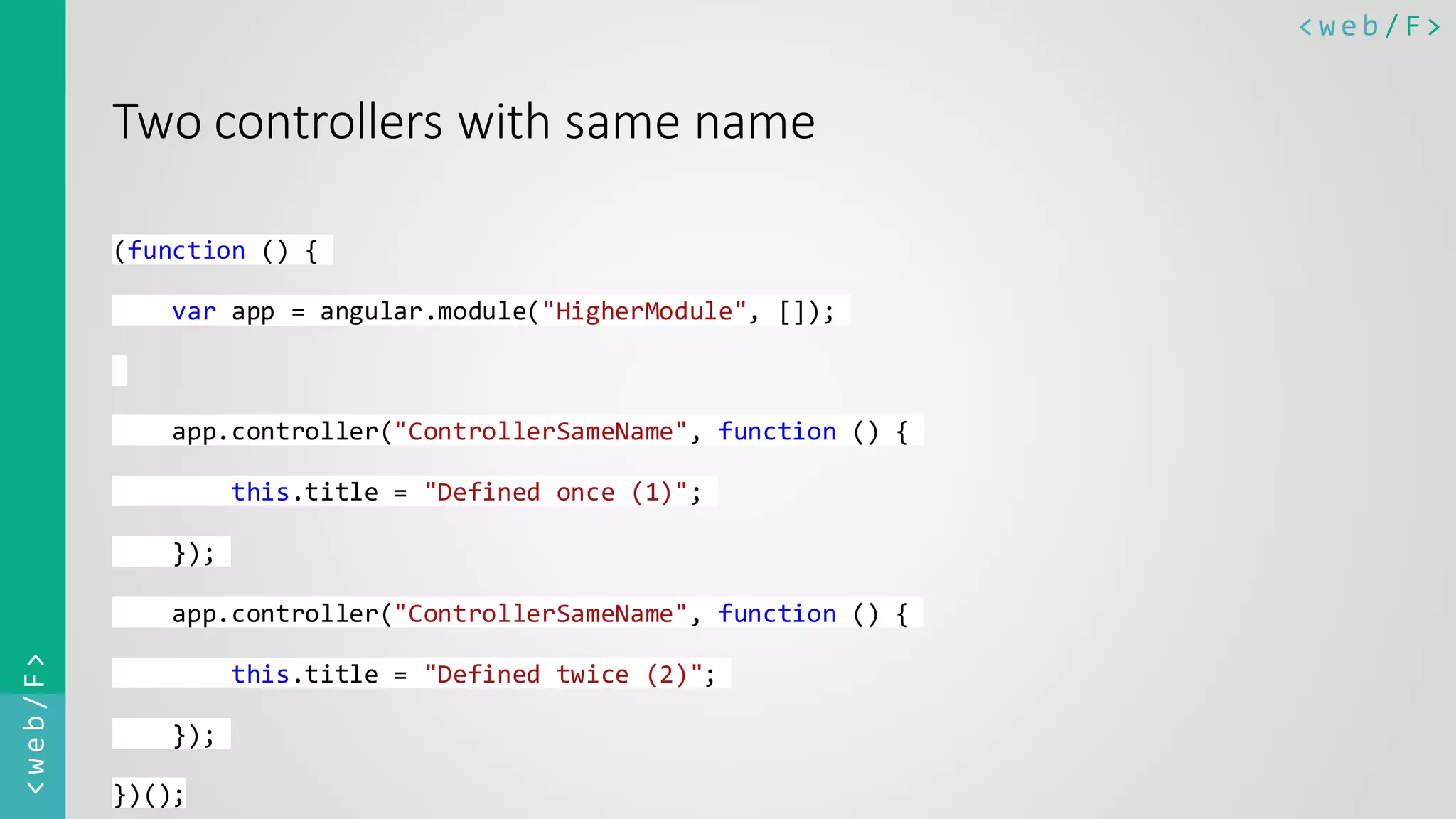 < w e b / F><web/F> Two controllers with same name (function () { var app = angular.module("HigherModule", []); app.controller("ControllerSameName", function () { this.title = "Defined once (1)"; }); app.controller("ControllerSameName", function () { this.title = "Defined twice (2)"; }); })(); 