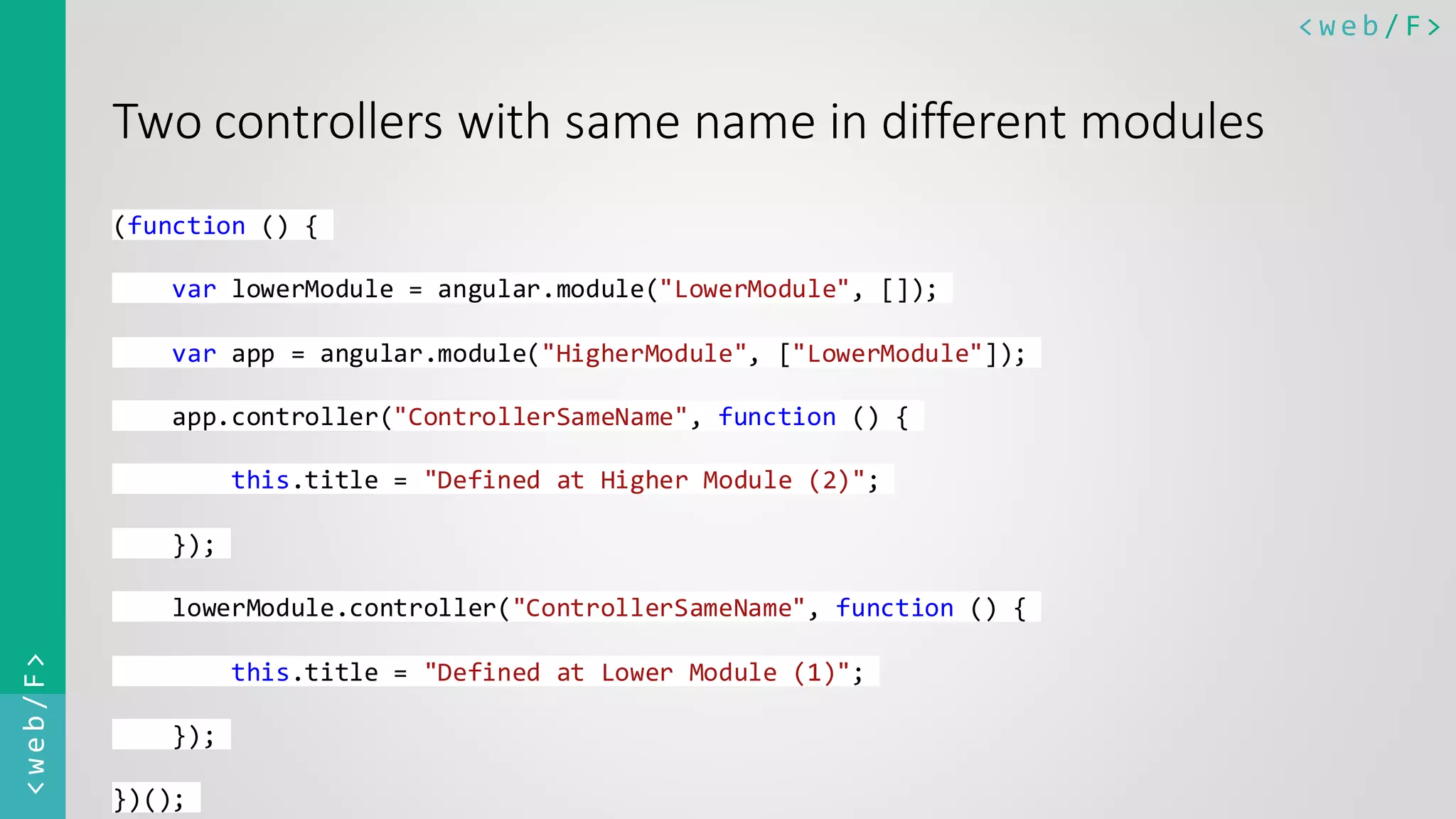 < w e b / F><web/F> Two controllers with same name in different modules (function () { var lowerModule = angular.module("LowerModule", []); var app = angular.module("HigherModule", ["LowerModule"]); app.controller("ControllerSameName", function () { this.title = "Defined at Higher Module (2)"; }); lowerModule.controller("ControllerSameName", function () { this.title = "Defined at Lower Module (1)"; }); })(); 