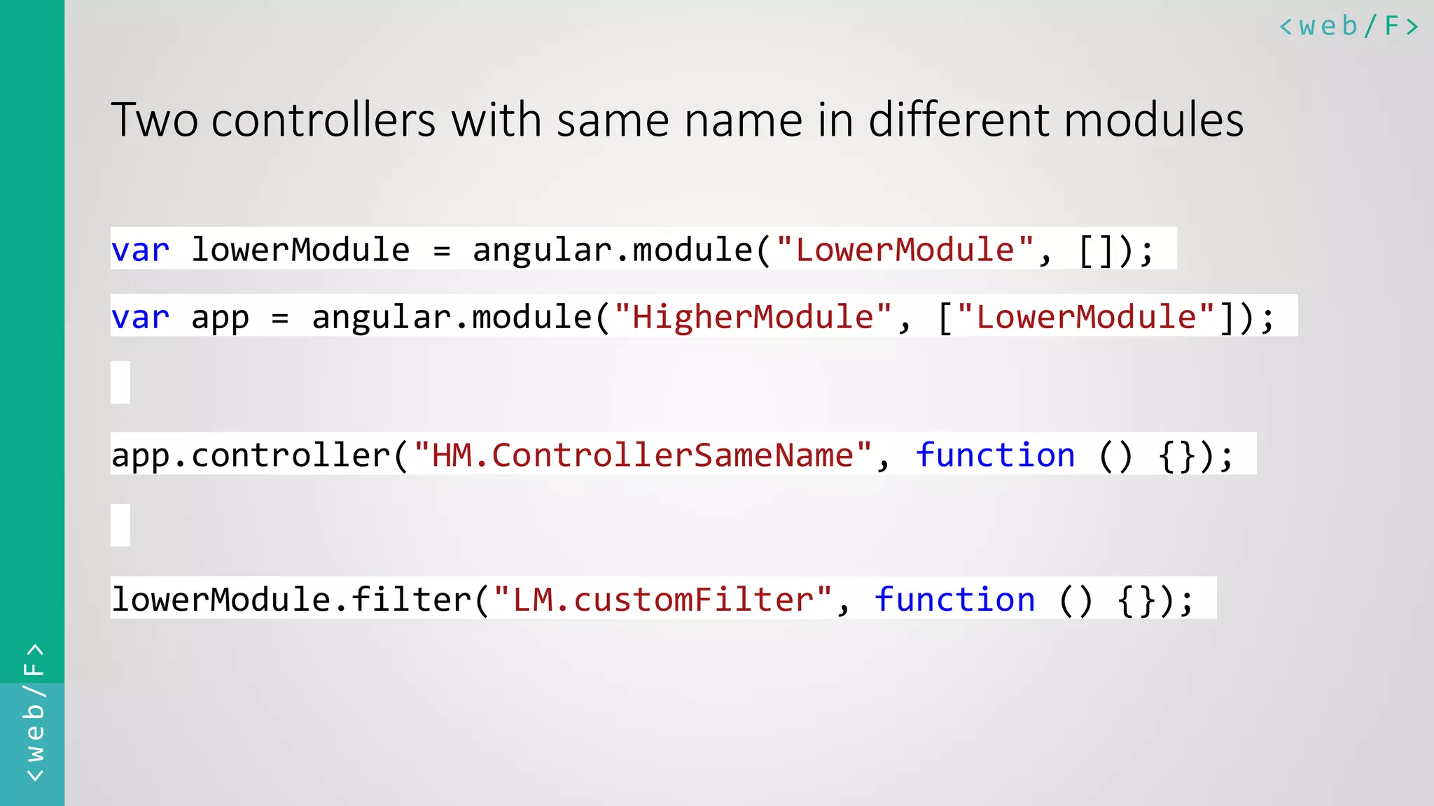 < w e b / F><web/F> Two controllers with same name in different modules var lowerModule = angular.module("LowerModule", []); var app = angular.module("HigherModule", ["LowerModule"]); app.controller("HM.ControllerSameName", function () {}); lowerModule.filter("LM.customFilter", function () {}); 