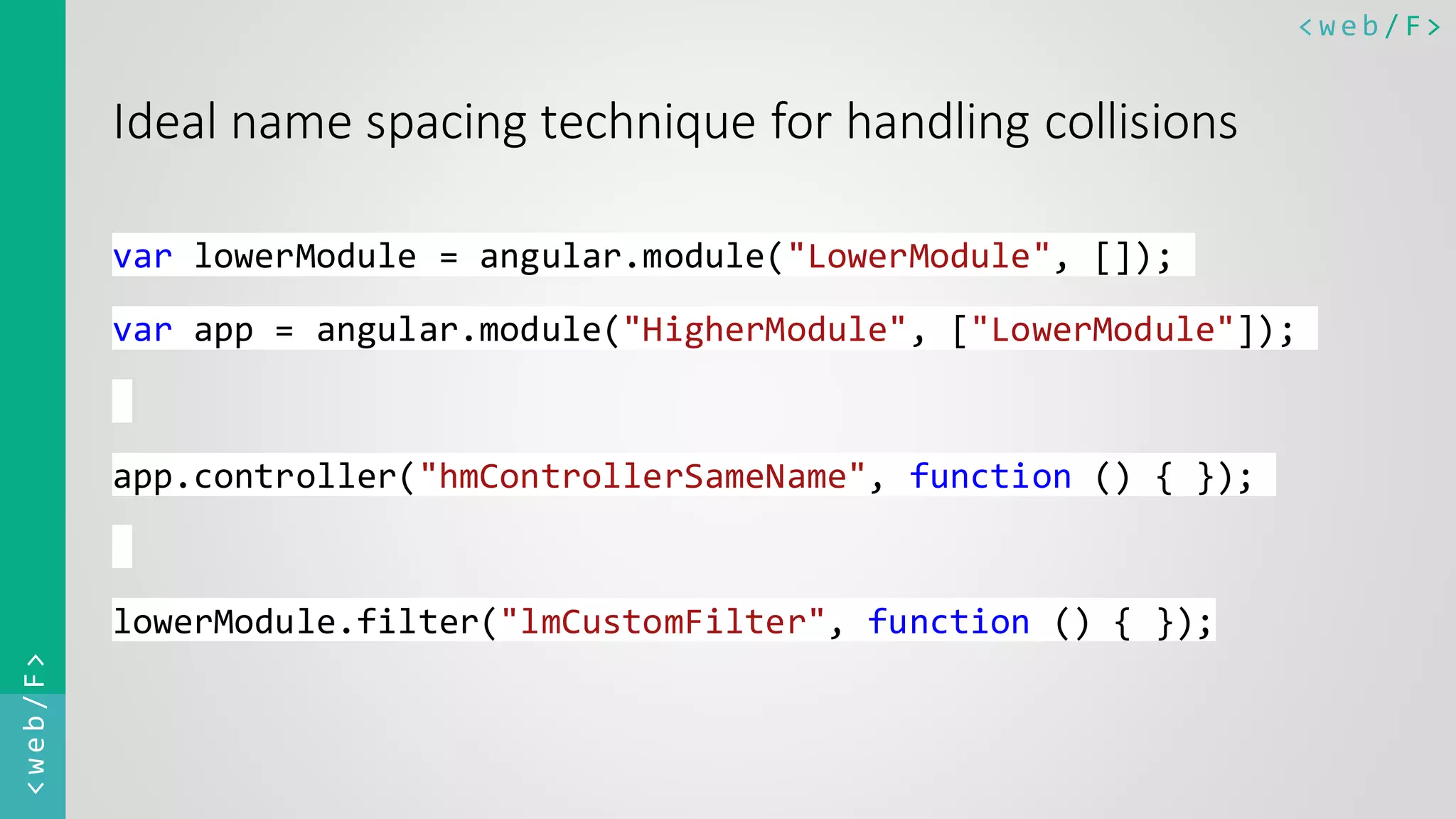 < w e b / F><web/F> Ideal name spacing technique for handling collisions var lowerModule = angular.module("LowerModule", []); var app = angular.module("HigherModule", ["LowerModule"]); app.controller("hmControllerSameName", function () { }); lowerModule.filter("lmCustomFilter", function () { }); 
