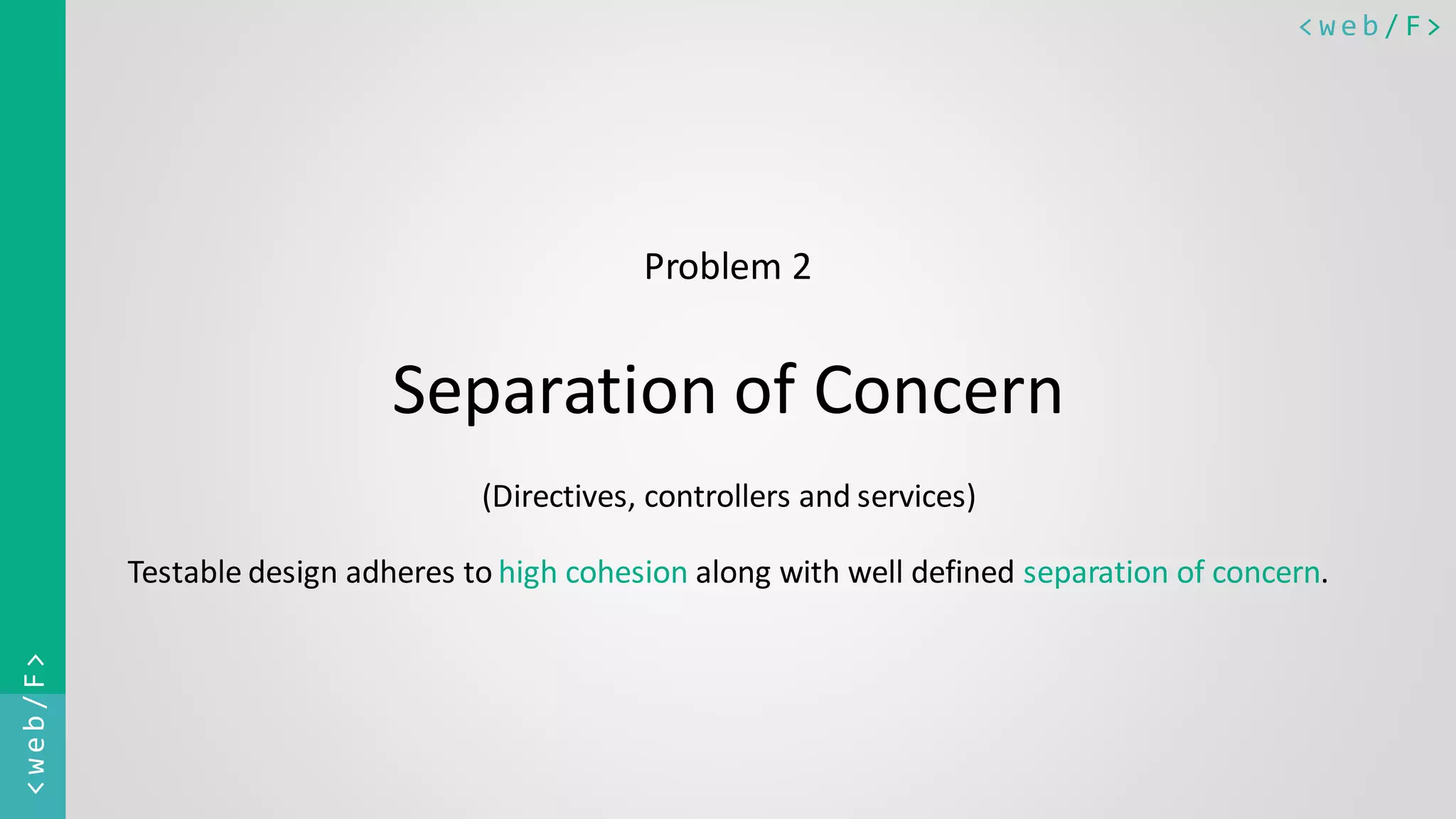< w e b / F><web/F> Problem 2 Separation of Concern (Directives, controllers and services) Testable design adheres to high cohesion along with well defined separation of concern. 