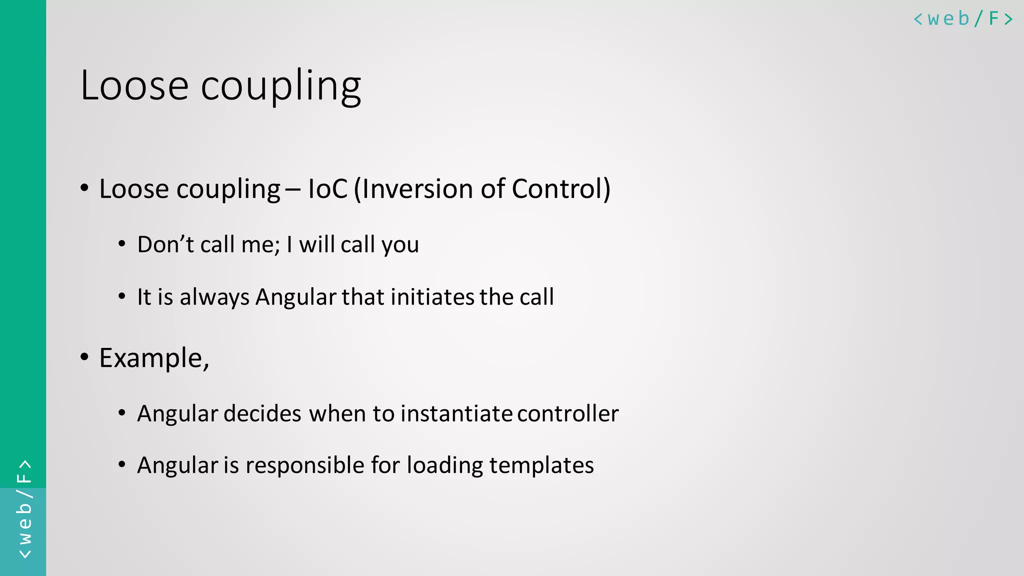 < w e b / F><web/F> Loose coupling • Loose coupling– IoC (Inversion of Control) • Don’t call me; I will call you • It is always Angular that initiates the call • Example, • Angular decides when to instantiatecontroller • Angular is responsible for loading templates 