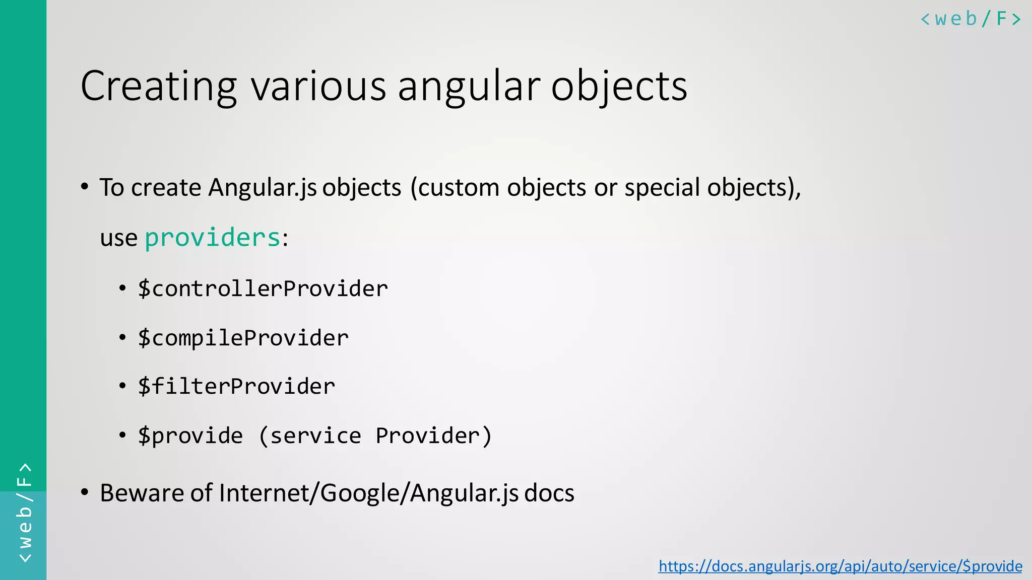 < w e b / F><web/F> Creating various angular objects • To create Angular.js objects (custom objects or special objects), use providers: • $controllerProvider • $compileProvider • $filterProvider • $provide (service Provider) • Beware of Internet/Google/Angular.js docs https://docs.angularjs.org/api/auto/service/$provide 